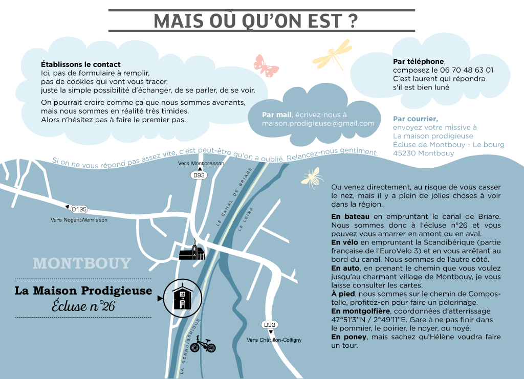 Établissons le contact  Ici, pas de formulaire à remplir, pas de cookies qui vont vous tracer, juste la simple possibilité d'échanger, de se parler, de se voir.  On pourrait croire comme ça que nous sommes avenants, mais nous sommes en réalité très timides.  Alors n'hésitez pas à faire le premier pas.  Par mail, écrivez-nous à maison.prodigieuse@gmail.com  Par courrier, envoyez votre missive à La maison prodigieuse Écluse de Montbouy - Le bourg 45230 Montbouy  Par téléphone, composez le 06 70 48 63 01 (C'est laurent qui répondra s'il est bien luné)  Ou venez directement, au risque de vous casser le nez, mais il y a plein de jolies choses à voir dans la région. En bateau en empruntant le canal de Briare. Nous sommes donc à l'écluse n°26 et vous pouvez vous amarrer en amont ou en aval. En vélo en empruntant la Scandibérique ( partie française de l’EuroVelo 3) et en vous arrêtant au bord du canal. Nous somems de l'autre côté. En auto, en prenant le chemin que vous voulez jusqu'au charmant village de Montbouy, je vous laisse consulter les cartes.  Voilà.  Si on ne vous répond pas assez vite, c'est peut-être qu'on a oublié. Relancez-nous gentiment.