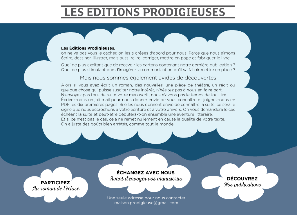 Les Éditions Prodigieuses, on ne va pas vous le cacher, on les a créées d'abord pour nous. Parce que nous aimons écrire, dessiner, illustrer, mais aussi relire, corriger, mettre en page et fabriquer le livre. Quoi de plus excitant que de recevoir les cartons contenant notre dernière publication ? Quoi de plus stimulant que d'imaginer la communication qu'il va falloir mettre en place ?  Mais nous sommes également avides de découvertes.  Alors si vous avez écrit un roman, des nouvelles, une pièce de théâtre, un récit ou quelque chose qui puisse susciter notre intérêt, n'hésitez pas à nous en faire part. N'envoyez pas tout de suite votre manuscrit, nous n'avons vraiment pas le temps de tout lire. Écrivez-nous un joli mail pour nous donner envie de vous connaître et joignez-nous en PDF les dix premières pages. Si elles nous donnent envie de connaître la suite, ce sera le signe que nous accrochons à votre écriture et à votre univers. On vous demandera le cas échéant la suite et peut-être qu'on débutera ensemble une aventure littéraire. Et si ce n'est pas le cas, cela ne remet nullement en cause la qualité de votre texte. On a juste des goûts bien arrêtés, comme tout le monde.  Une seule adresse pour nous contacter : maison.prodigieuse@gmail.com