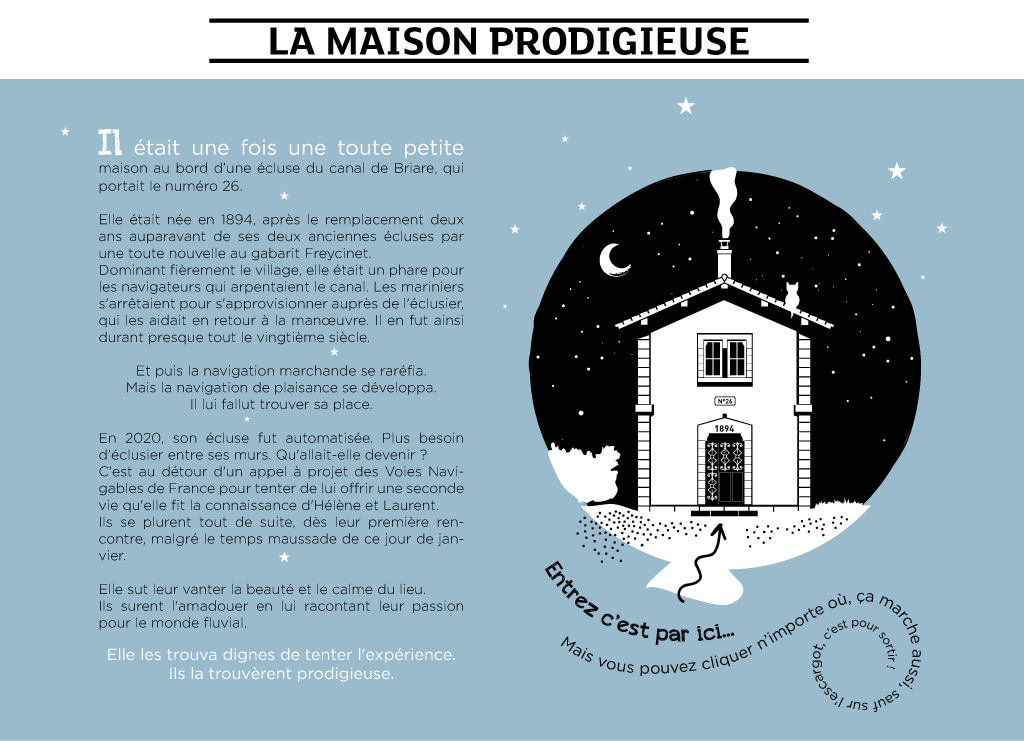 Il était une fois, une toute petite maison au bord du canal de Briare qui portait le numéro 26.  Elle était née en 1894, après le remplacement deux ans auparavant de ses deux anciennes écluses par une toute nouvelle au gabarit Freycinet.  Dominant fièrement le village, elle était un phare pour les navigateurs qui arpentaient le canal. Les mariniers s'arrêtaient pour s'approvisionner auprès de l'éclusier, qui les aidait en retour à la manœuvre. Il en fut ainsi durant presque tout le vingtième siècle.  Et puis la navigation marchande se raréfia.  Mais la navigation de plaisance se développa.  Il lui fallut trouver sa place.  En 2020, son écluse fut automatisée. Plus besoin d'éclusier entre ses murs.  Qu'allait-elle devenir ?  C'est au détour d'un appel à projet des Voies Navigables de France pour tenter de lui offrir une seconde vie qu'elle fit la connaissance d'Hélène et Laurent.  Ils se plurent tout de suite, dès leur première rencontre, malgré le temps maussade de ce jour de novembre.  Elle sut leur vanter la beauté et le calme du lieu.  Ils surent l'amadouer en lui racontant leur passion pour le monde fluvial.  Elle les trouva dignes de tenter l'expérience.  Ils la trouvèrent prodigieuse.